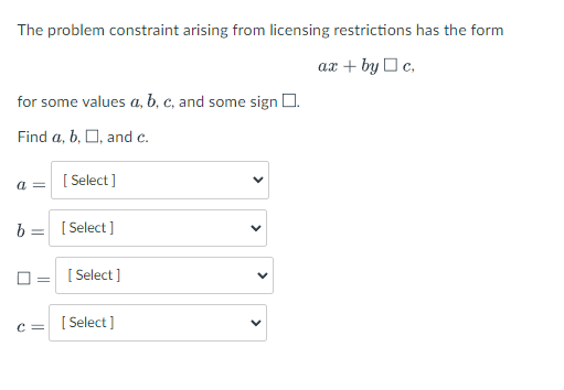 The problem constraint arising from licensing restrictions has the form
ax + by O c,
for some values a, b, c, and some sign 0.
Find a, b, O, and c.
[ Select]
= D
b =
[ Select ]
O = [ Select ]
c = [ Select]
>
>
>
>
