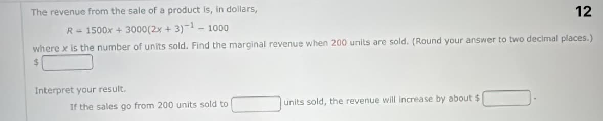 The revenue from the sale of a product is, in dollars,
12
R = 1500x + 3000(2x + 3)-1 - 1000
where x is the number of units sold. Find the marginal revenue when 200 units are sold. (Round your answer to two decimal places.)
$
Interpret your result.
If the sales go from 200 units sold to
units sold, the revenue will increase by about $