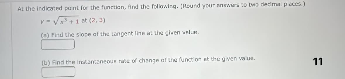 At the indicated point for the function, find the following. (Round your answers to two decimal places.)
y = √√x³+1 at (2, 3)
(a) Find the slope of the tangent line at the given value.
(b) Find the instantaneous rate of change of the function at the given value.
11