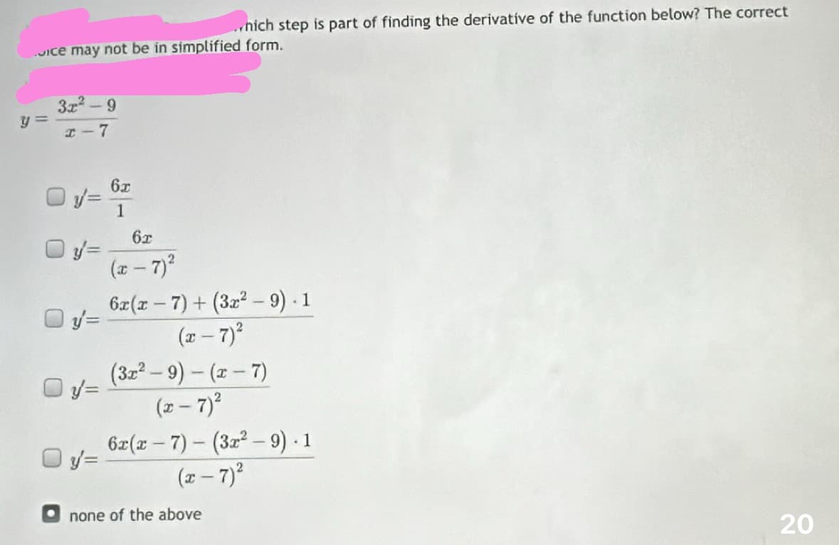 nich step is part of finding the derivative of the function below? The correct
ice may not be in simplified form.
3x²-9
x-7
y=
y' =
y=
6x
1
62
(x-7)²
6x(x-7)+ (3x² - 9). 1
(x-7) ²
(3x²-9) - (x-7)
(x-7)²
6x(x-7)(3x²-9). 1
(x - 7)²
none of the above
20