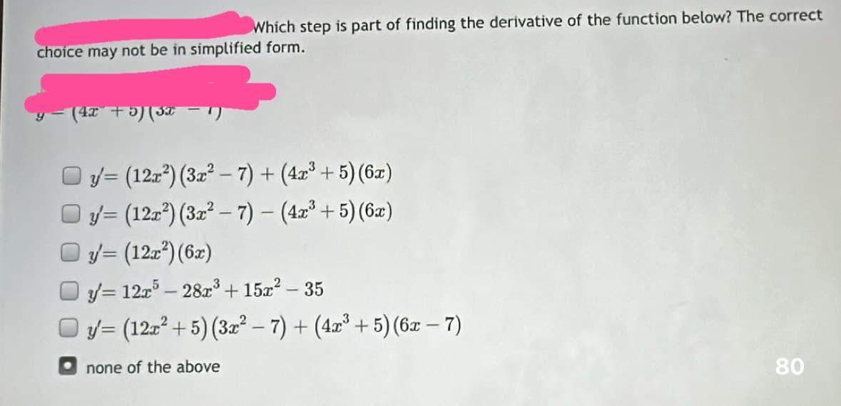 Which step is part of finding the derivative of the function below? The correct
choice may not be in simplified form.
(4x + 5)(3x
y (12r²) (3x² - 7) + (4x³+5) (6x)
y (122²) (3x²-7) - (4x³+5) (6x)
y = (12x²) (6x)
y=12x5-28x³ + 15x² - 35
Oy/= (12r²+5) (3x²-7)+(4x³+5) (6x - 7)
none of the above
3
80