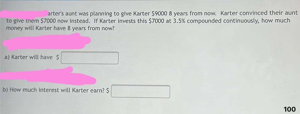 arter's aunt was planning to give Karter $9000 8 years from now. Karter convinced their aunt
to give them $7000 now instead. If Karter invests this $7000 at 3.5% compounded continuously, how much
money will Karter have 8 years from now?
a) Karter will have $
b) How much interest will Karter earn? $
100