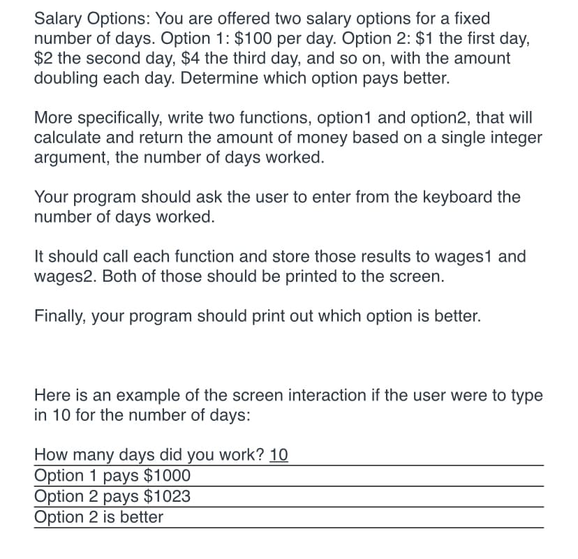 Salary Options: You are offered two salary options for a fixed
number of days. Option 1: $100 per day. Option 2: $1 the first day,
$2 the second day, $4 the third day, and so on, with the amount
doubling each day. Determine which option pays better.
More specifically, write two functions, option1 and option2, that will
calculate and return the amount of money based on a single integer
argument, the number of days worked.
Your program should ask the user to enter from the keyboard the
number of days worked.
It should call each function and store those results to wages1 and
wages2. Both of those should be printed to the screen.
Finally, your program should print out which option is better.
Here is an example of the screen interaction if the user were to type
in 10 for the number of days:
How many days did you work? 10
Option 1 pays $1000
Option 2 pays $1023
Option 2 is better
