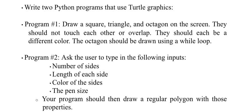 • Write two Python programs that use Turtle graphics:
• Program #1: Draw a square, triangle, and octagon on the screen. They
should not touch each other or overlap. They should each be a
different color. The octagon should be drawn using a while loop.
• Program #2: Ask the user to type in the following inputs:
· Number of sides
·Length of each side
.Color of the sides
· The pen size
Your program should then draw a regular polygon with those
properties.
