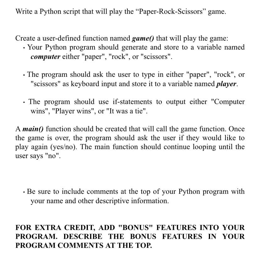 Write a Python script that will play the “Paper-Rock-Scissors" game.
Create a user-defined function named game() that will play the game:
• Your Python program should generate and store to a variable named
computer either "paper", "rock", or "scissors".
• The program should ask the user to type in either "paper", "rock", or
"scissors" as keyboard input and store it to a variable named player.
• The program should use if-statements to output either "Computer
wins", "Player wins", or "It was a tie".
A main() function should be created that will call the game function. Once
the game is over, the program should ask the user if they would 1like to
play again (yes/no). The main function should continue looping until the
user says "no".
· Be sure to include comments at the top of your Python program with
your name and other descriptive information.
FOR EXTRA CREDIT, ADD "BONUS" FEATURES INTO YOUR
PROGRAM. DESCRIBE THE BONUS FEATURES IN YOUR
PROGRAM COMMENTS AT THE TOP.
