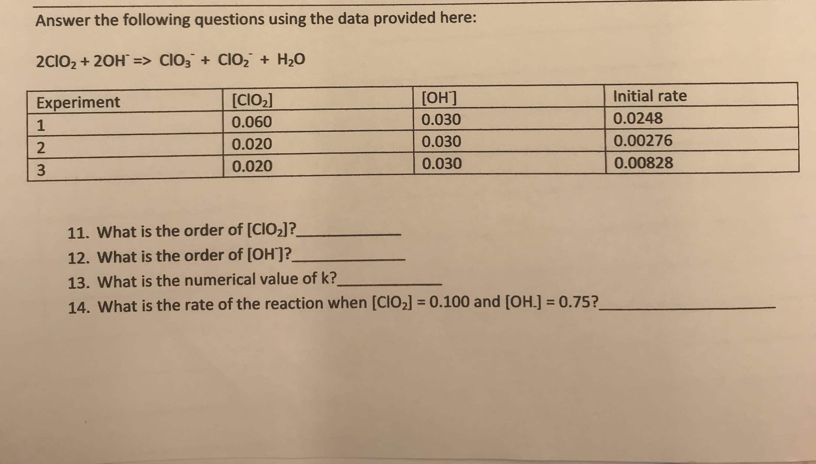 Answer the following questions using the data provided here:
2CIO2 20H => CIO3 Cl02 H20
Initial rate
[ОН]
[CIO2]
Experiment
0.0248
0.030
0.060
1
0.00276
0.030
0.020
0.00828
0.030
0.020
11. What is the order of [CIO2]?
12. What is the order of [OH?
13. What is the numerical value of k?
14. What is the rate of the reaction when [CIO2] = 0.100 and [OH.] 0.75?
