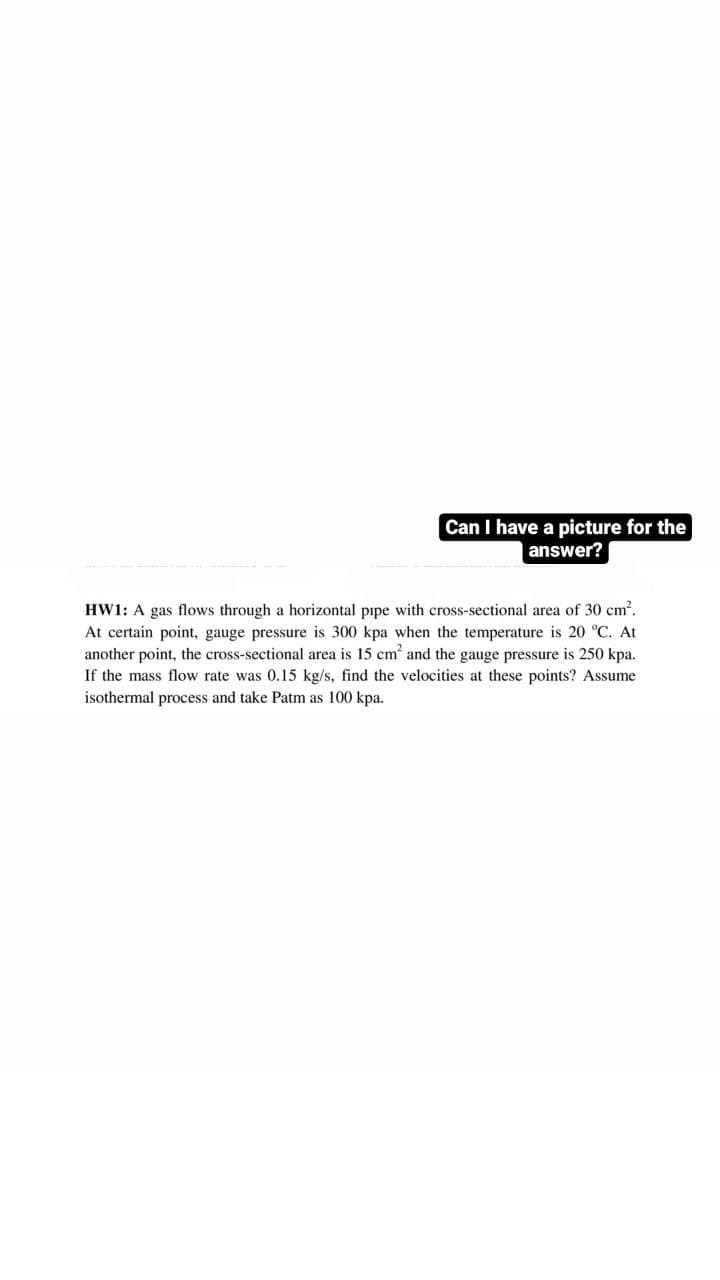 Can I have a picture for the
answer?
HW1: A gas flows through a horizontal pipe with cross-sectional area of 30 cm².
At certain point, gauge pressure is 300 kpa when the temperature is 20 °C. At
another point, the cross-sectional area is 15 cm² and the gauge pressure is 250 kpa.
If the mass flow rate was 0.15 kg/s, find the velocities at these points? Assume
isothermal process and take Patm as 100 kpa.