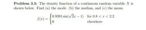 Problem 3.5: The density function of a continuous random variable X is
shown below. Find (a) the mode. (b) the median, and (c) the mean.
[0.9391 sin(√2-1) for 0.8 < x < 2.2
elsewhere