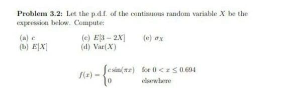 Problem 3.2: Let the p.d.f. of the continuous random variable X be the
expression below. Compute:
(e) σχ
(a) e
(b) E[X]
(c) E3 - 2X]
(d) Var(X)
[csin(rr) for 0 < r ≤0.694
2) - {cxin(x²)
elsewhere
f(x) =