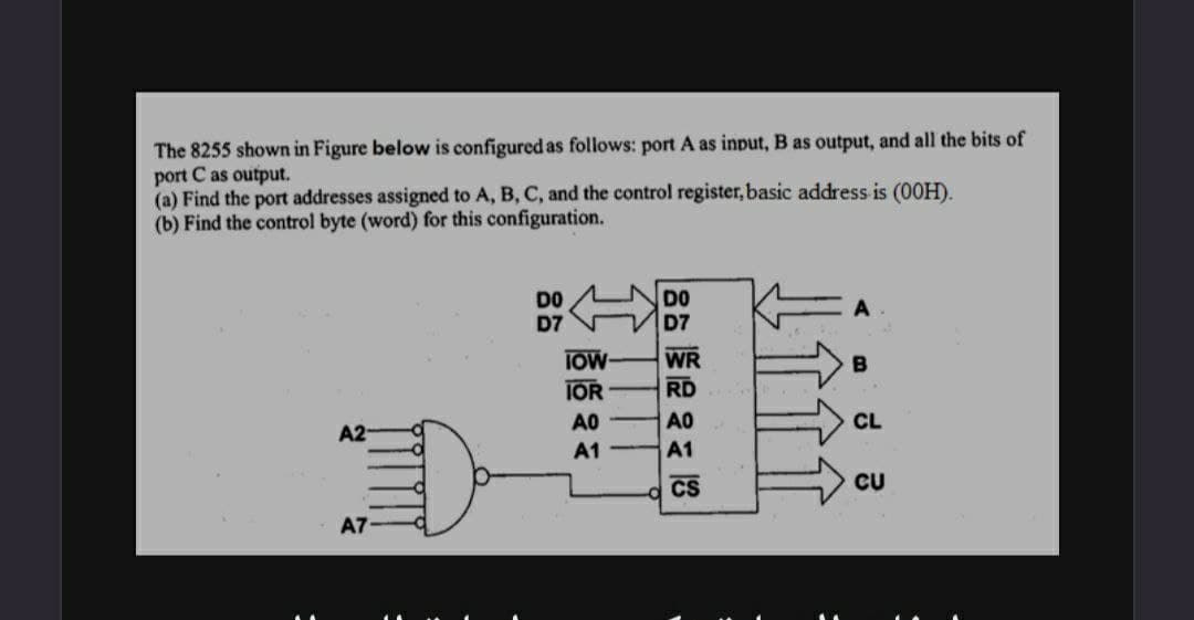 The 8255 shown in Figure below is configured as follows: port A as input, B as output, and all the bits of
port C as output.
(a) Find the port addresses assigned to A, B, C, and the control register, basic address is (00H).
(b) Find the control byte (word) for this configuration.
DO
DO
D7
D7
WR
B
RD
A0
CL
A2-
A1
CU
A7
IOW-
IOR
АО
A1
CS