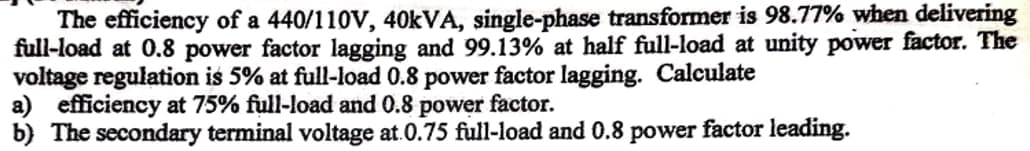 The efficiency of a 440/110V, 40kVA, single-phase transformer is 98.77% when delivering
full-load at 0.8 power factor lagging and 99.13% at half full-load at unity power factor. The
voltage regulation is 5% at full-load 0.8 power factor lagging. Calculate
a) efficiency at 75% full-load and 0.8 power factor.
b) The secondary terminal voltage at 0.75 full-load and 0.8 power factor leading.