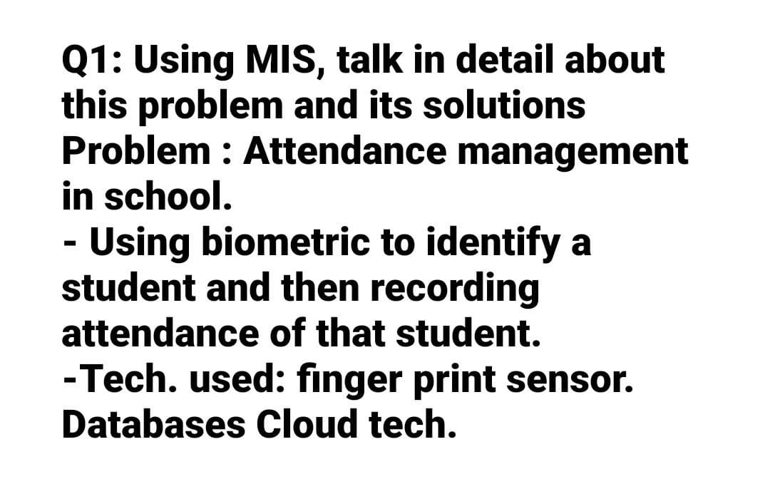Q1: Using MIS, talk in detail about
this problem and its solutions
Problem : Attendance management
in school.
- Using biometric to identify a
student and then recording
attendance of that student.
-Tech. used: finger print sensor.
Databases Cloud tech.