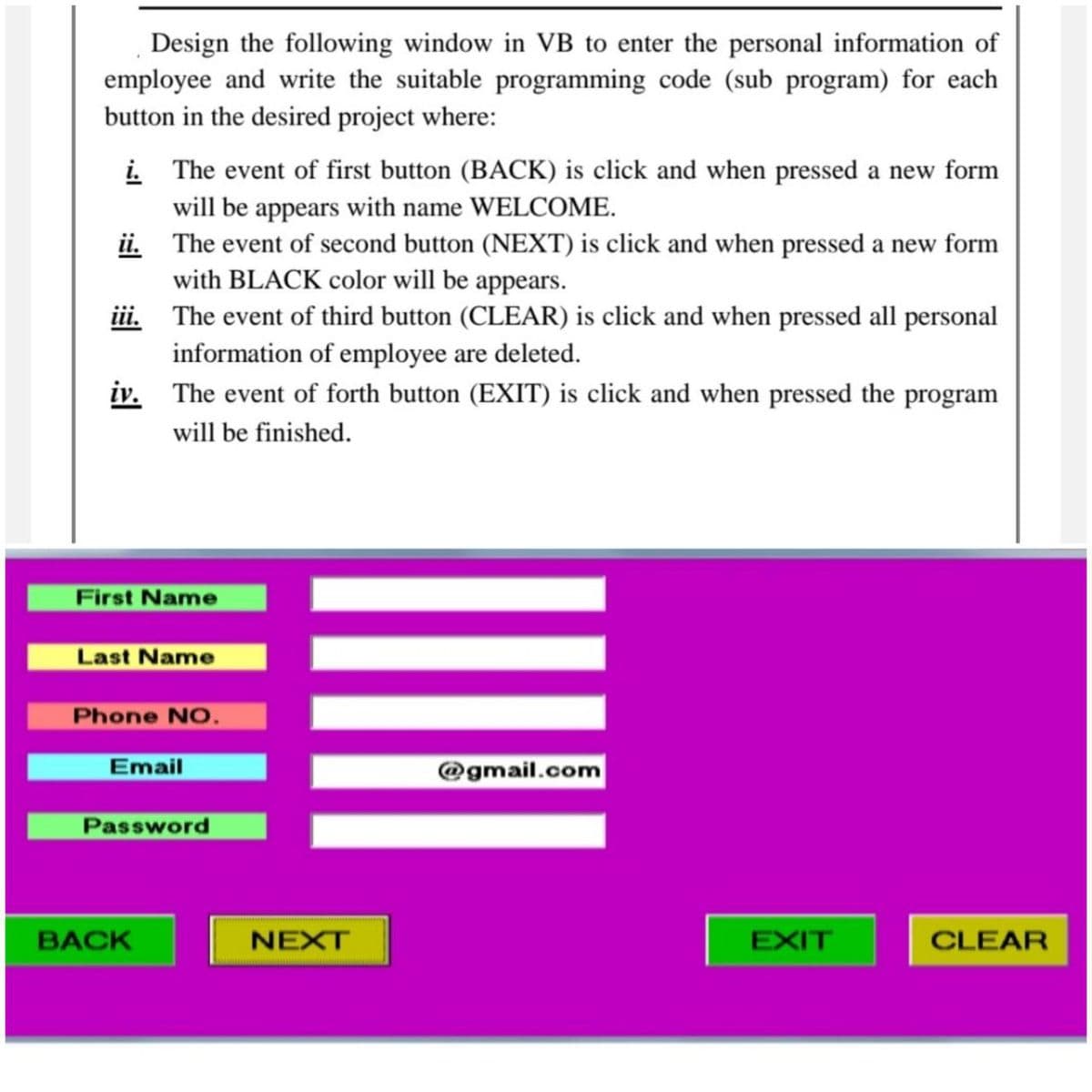 Design the following window in VB to enter the personal information of
employee and write the suitable programming code (sub program) for each
button in the desired project where:
i. The event of first button (BACK) is click and when pressed a new form
will be appears with name WELCOME.
ii. The event of second button (NEXT) is click and when pressed a new form
with BLACK color will be appears.
iii. The event of third button (CLEAR) is click and when pressed all personal
information of employee are deleted.
iv. The event of forth button (EXIT) is click and when pressed the program
will be finished.
First Name
Last Name
Phone NO.
Email
@gmail.com
Password
BACK
NEXT
EXIT
CLEAR
