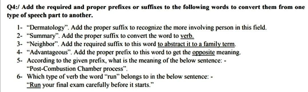 Q4:/ Add the required and proper prefixes or suffixes to the following words to convert them from one
type of speech part to another.
1- "Dermatology". Add the proper suffix to recognize the more involving person in this field.
2- "Summary". Add the proper suffix to convert the word to verb.
3- "Neighbor". Add the required suffix to this word to abstract it to a family term.
4- "Advantageous". Add the proper prefix to this word to get the opposite meaning.
5- According to the given prefix, what is the meaning of the below sentence: -
"Post-Combustion Chamber process".
6- Which type of verb the word "run" belongs to in the below sentence: -
"Run your final exam carefully before it starts."