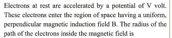 Electrons at rest are accelerated by a potential of V volt.
These electrons enter the region of space having a uniform,
perpendicular magnetic induction field B. The radius of the
path of the electrons inside the magnetic field is
