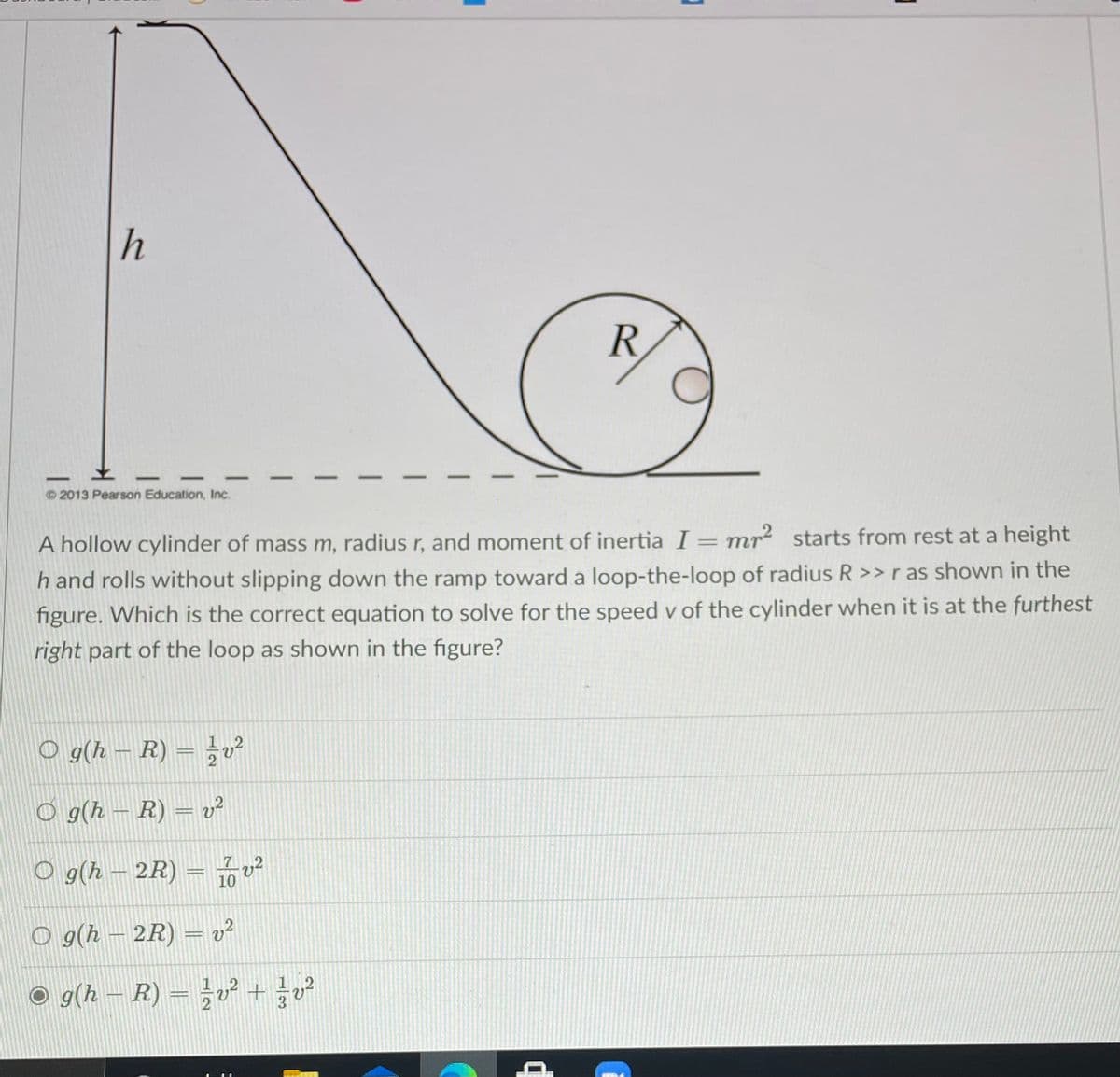 h
R
-
-
© 2013 Pearson Education, Inc.
A hollow cylinder of mass m, radius r, and moment of inertia I = mr2 starts from rest at a height
%3D
h and rolls without slipping down the ramp toward a loop-the-loop of radius R >>ras shown in the
figure. Which is the correct equation to solve for the speed v of the cylinder when it is at the furthest
right part of the loop as shown in the figure?
O g(h – R) = }v²
2
O g(h – R) = v²
O g(h – 2R)
71
10
O g(h – 2R) = v²
O g(h – R) = v² +²
%3D
