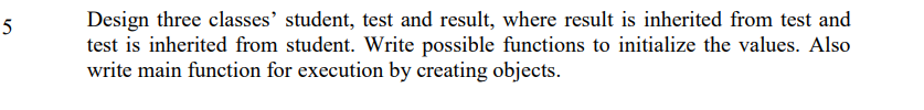 Design three classes' student, test and result, where result is inherited from test and
test is inherited from student. Write possible functions to initialize the values. Also
write main function for execution by creating objects.
5
