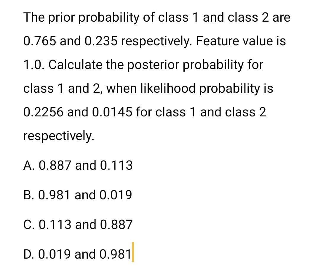 The prior probability of class 1 and class 2 are
0.765 and 0.235 respectively. Feature value is
1.0. Calculate the posterior probability for
class 1 and 2, when likelihood probability is
0.2256 and 0.0145 for class 1 and class 2
respectively.
A. 0.887 and 0.113
B. 0.981 and0.019
C. 0.113 and 0.887
D. 0.019 and 0.981
