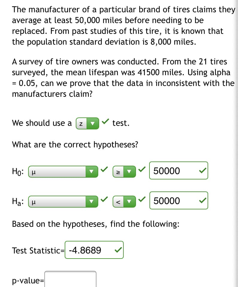 The manufacturer of a particular brand of tires claims they
average at least 50,000 miles before needing to be
replaced. From past studies of this tire, it is known that
the population standard deviation is 8,000 miles.
A survey of tire owners was conducted. From the 21 tires
surveyed, the mean lifespan was 41500 miles. Using alpha
0.05, can we prove that the data in inconsistent with the
manufacturers claim?
We should use a (z
test.
What are the correct hypotheses?
Họ: H
50000
Ha: (H
V 50000
<
Based on the hypotheses, find the following:
Test Statistic= -4.8689
p-value=
