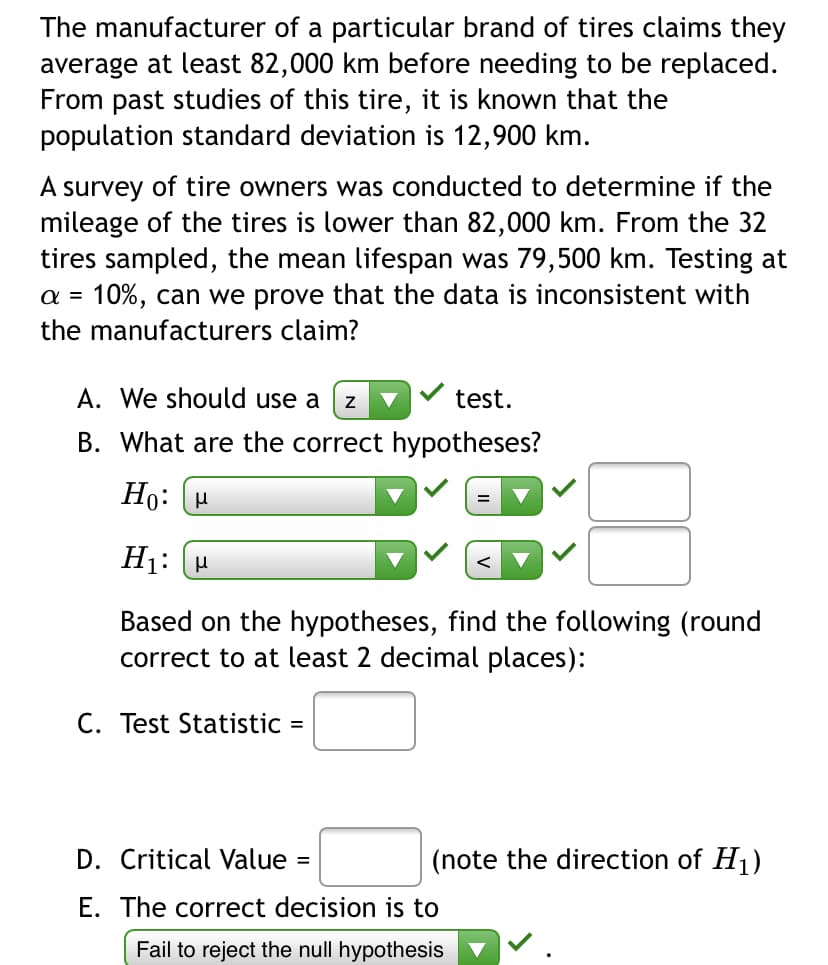 The manufacturer of a particular brand of tires claims they
average at least 82,000 km before needing to be replaced.
From past studies of this tire, it is known that the
population standard deviation is 12,900 km.
A survey of tire owners was conducted to determine if the
mileage of the tires is lower than 82,000 km. From the 32
tires sampled, the mean lifespan was 79,500 km. Testing at
a = 10%, can we prove that the data is inconsistent with
the manufacturers claim?
A. We should use a
test.
B. What are the correct hypotheses?
Ho: H
H1: (H
Based on the hypotheses, find the following (round
correct to at least 2 decimal places):
C. Test Statistic =
D. Critical Value
(note the direction of H1)
E. The correct decision is to
Fail to reject the null hypothesis
