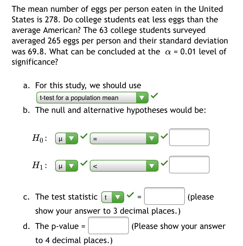 The mean number of eggs per person eaten in the United
States is 278. Do college students eat less eggs than the
average American? The 63 college students surveyed
averaged 265 eggs per person and their standard deviation
was 69.8. What can be concluded at the a =
0.01 level of
significance?
a. For this study, we should use
t-test for a population mean
b. The null and alternative hypotheses would be:
Ho:
H1:
c. The test statistic t
(please
show your answer to 3 decimal places.)
d. The p-value
(Please show your answer
to 4 decimal places.)
V
