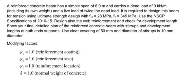 A reinforced concrete beam has a simple span of 6.0 m and carries a dead load of 9 kN/m
(including its own weight) and a live load of twice the dead load. It is required to design this beam
for tension using ultimate strength design with f'. = 28 MPa, fy = 345 MPa. Use the NSCP
Specifications of 2010-15. Design also the web reinforcement and check for development length.
Show your final detailed plan of the reinforced concrete beam with stirrups and development
lengths at both ends supports. Use clear covering of 50 mm and diameter of stirrups is 10 mm
diameter.
Modifying factors:
W =1.0 (reinforcement coating)
y, =1.0 (reinforcement size)
W, =1.0 (reinforcement location)
2 = 1.0 (normal weight of concrete)
%3!
