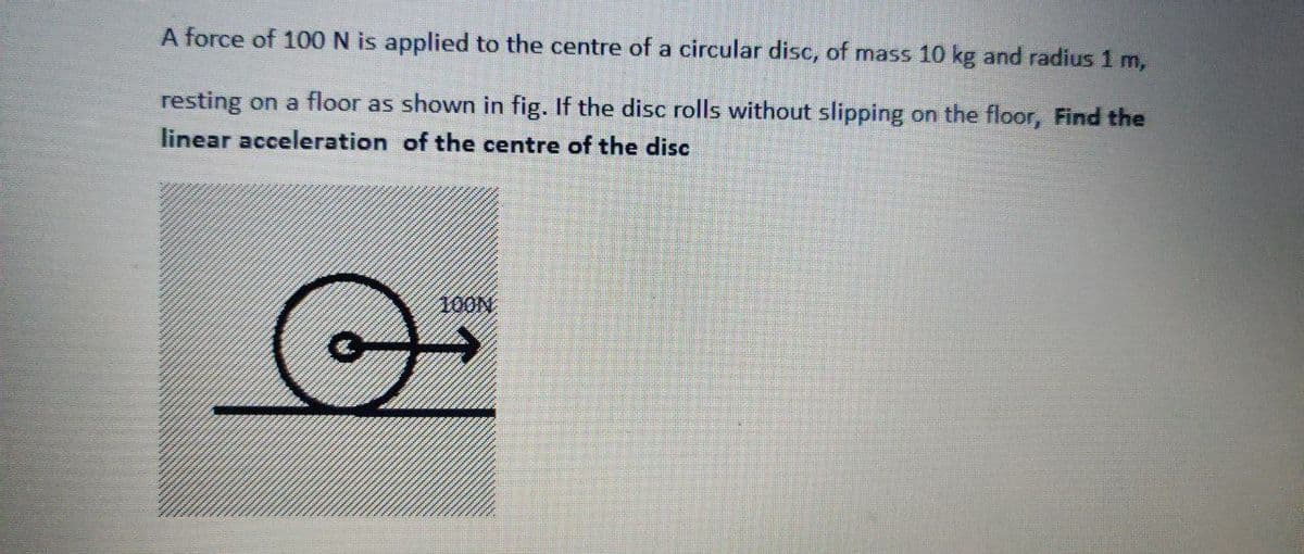 A force of 100 N is applied to the centre of a circular disc, of mass 10 kg and radius 1 m,
resting on a floor as shown in fig. If the disc rolls without slipping on the floor, Find the
linear acceleration of the centre of the disc
100N
