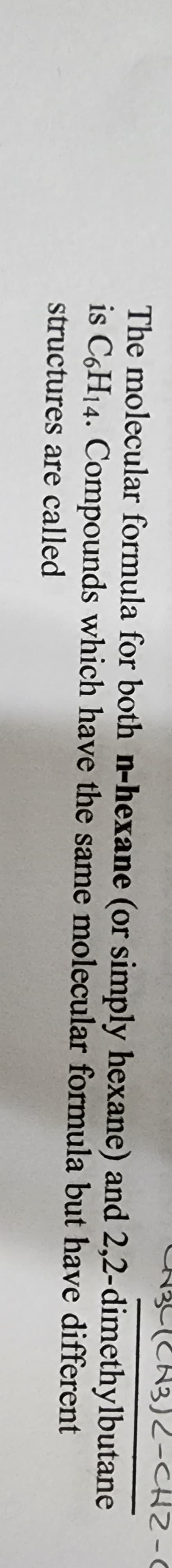 CN3L (CH3)2-CH2-0
The molecular formula for both n-hexane (or simply hexane) and 2,2-dimethylbutane
is C6H14. Compounds which have the same molecular formula but have different
structures are called