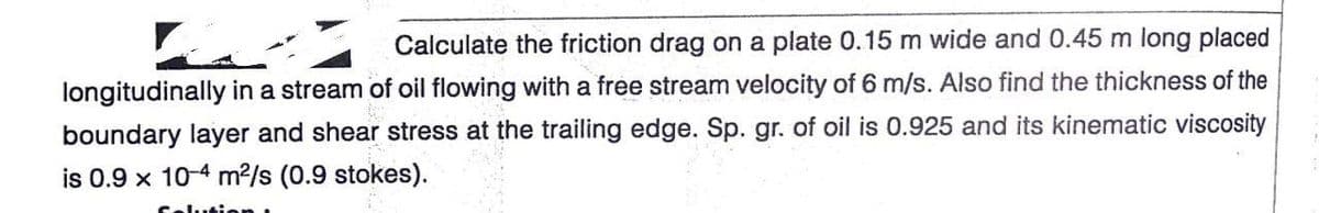 Calculate the friction drag on a plate 0.15 m wide and 0.45 m long placed
longitudinally in a stream of oil flowing with a free stream velocity of 6 m/s. Also find the thickness of the
boundary layer and shear stress at the trailing edge. Sp. gr. of oil is 0.925 and its kinematic viscosity
is 0.9 x 10-4 m2/s (0.9 stokes).
