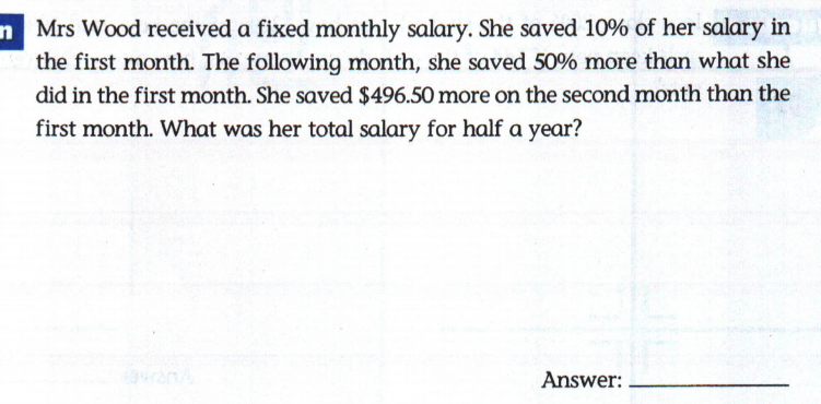 n Mrs Wood received a fixed monthly salary. She saved 10% of her salary in
the first month. The following month, she saved 50% more than what she
did in the first month. She saved $496.50 more on the second month than the
first month. What was her total salary for half a year?
Answer:
