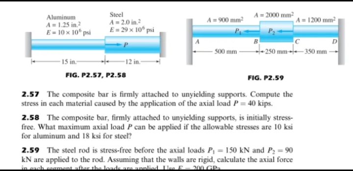 Steel
A = 2.0 in.²
E = 29 × 10 psi
A = 900 mm²
-500 mm
12 in.-
FIG. P2.57, P2.58
FIG. P2.59
2.57 The composite bar is firmly attached to unyielding supports. Compute the
stress in each material caused by the application of the axial load P = 40 kips.
2.58 The composite bar, firmly attached to unyielding supports, is initially stress-
free. What maximum axial load P can be applied if the allowable stresses are 10 ksi
for aluminum and 18 ksi for steel?
2.59 The steel rod is stress-free before the axial loads P₁ = 150 kN and P₂ = 90
kN are applied to the rod. Assuming that the walls are rigid, calculate the axial force
in each segment after the loads are applied Use F-200 GP₂
Aluminum
A = 1.25 in.²
E = 10 x 10⁰ psi
-15 in.-
A = 2000 mm²
A = 1200 mm²
P₂
B
с
250 mm 350 mm -