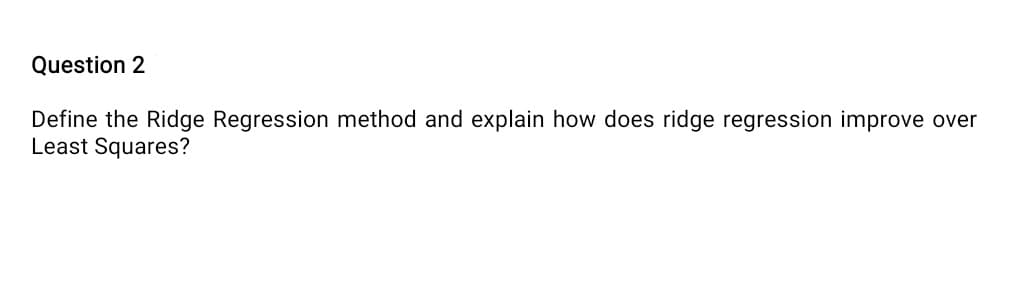 Question 2
Define the Ridge Regression method and explain how does ridge regression improve over
Least Squares?