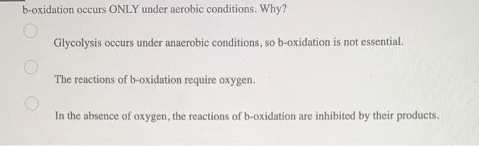 b-oxidation occurs ONLY under aerobic conditions. Why?
Glycolysis occurs under anaerobic conditions, so b-oxidation is not essential.
The reactions of b-oxidation require oxygen.
In the absence of oxygen, the reactions of b-oxidation are inhibited by their products.