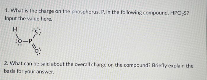 1. What is the charge on the phosphorus, P, in the following compound, HPO₂S?
Input the value here.
H
:O-P
2. What can be said about the overall charge on the compound? Briefly explain the
basis for your answer.
