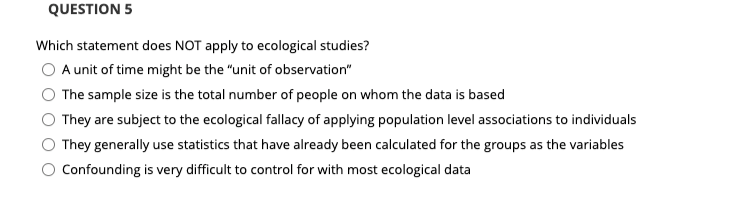 QUESTION 5
Which statement does NOT apply to ecological studies?
A unit of time might be the "unit of observation"
The sample size is the total number of people on whom the data is based
They are subject to the ecological fallacy of applying population level associations to individuals
They generally use statistics that have already been calculated for the groups as the variables
Confounding is very difficult to control for with most ecological data