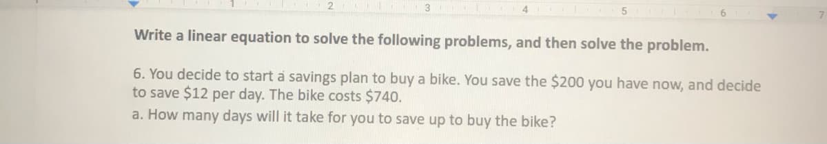 3
Write a linear equation to solve the following problems, and then solve the problem.
6. You decide to start a savings plan to buy a bike. You save the $200 you have now, and decide
to save $12 per day. The bike costs $740.
a. How many days will it take for you to save up to buy the bike?
