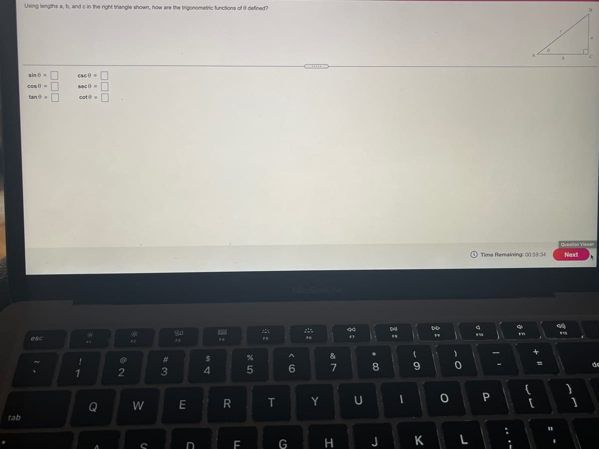 Using lengths a, b, and c in the right triangle shown, how are the trigonometric functions of e defined?
sin e =
csc e =
cos e =
sec 0 =
tan e =
cote =
Question Viewer
O Time Remaining: 00:59:34
Next
MacBook Air
DI
DD
80
888
F11
F12
F7
FB
F9
F6
esc
F4
F2
*
&
@
2#
de
1
2
3
4
7
8
P
Q
W
E
Y
tab
G
H
J
K
L
D
