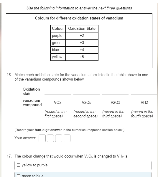 Use the following information to answer the next three questions
Colours for different oxidation states of vanadium
Colour Oxidation State
purple
+2
green
+3
blue
+4
yellow
+5
16. Match each oxidation state for the vanadium atom listed in the table above to one
of the vanadium compounds shown below.
Oxidation
state
vanadium
VO2
V205
V203
VH2
compound
(record in the (record in the
first space)
(record in the
second space) third space)
(record in the
fourth space)
(Record your four-digit answer in the numerical-response section below.)
Your answer:
17. The colour change that would occur when V2O5 is changed to VH2 is
O yellow to purple
green to blue
