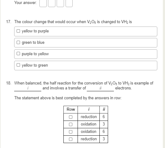 Your answer:
17. The colour change that would occur when V2O; is changed to VH2 is
O yellow to purple
| green to blue
O purple to yellow
O yellow to green
18. When balanced, the half reaction for the conversion of V20; to VH2 is example of
and involves a transfer of
ii
electrons.
The statement above is best completed by the answers in row:
Row
i
ii
reduction 6
oxidation
3
oxidation 6
reduction
3.
O000
