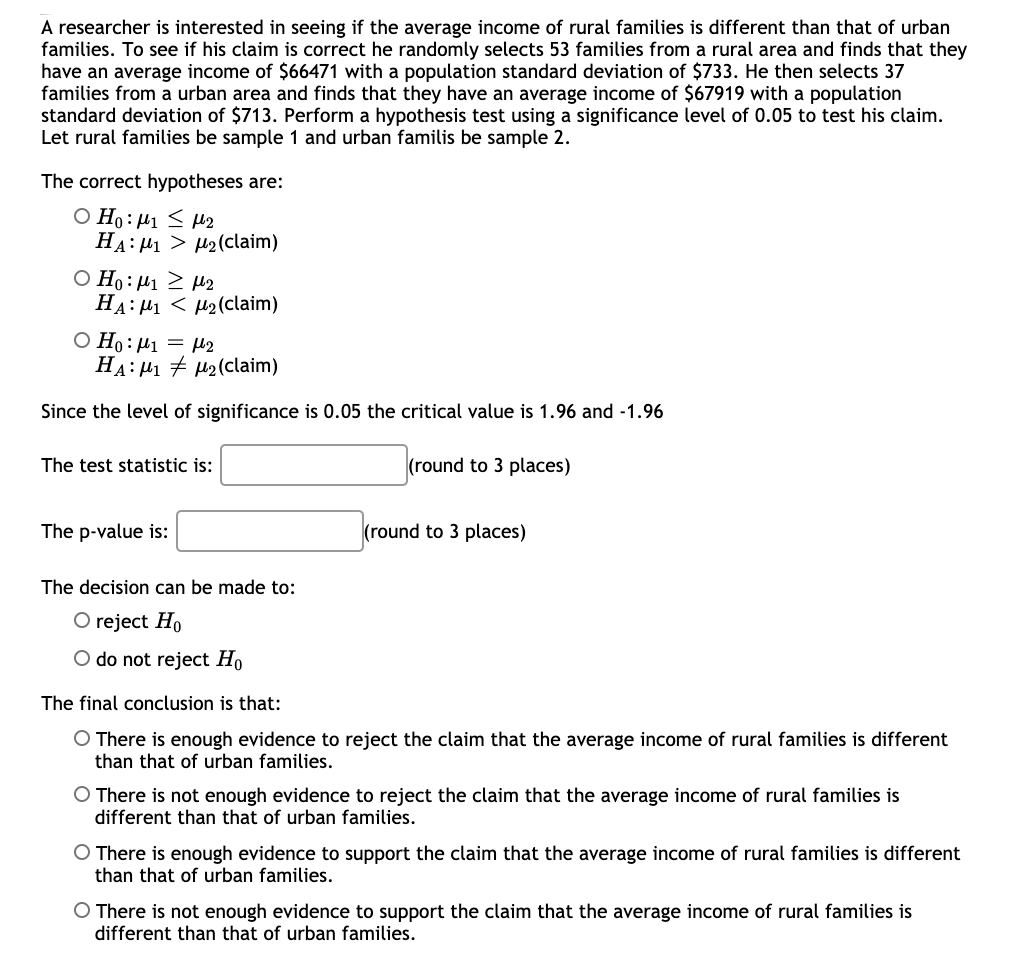 A researcher is interested in seeing if the average income of rural families is different than that of urban
families. To see if his claim is correct he randomly selects 53 families from a rural area and finds that they
have an average income of $66471 with a population standard deviation of $733. He then selects 37
families from a urban area and finds that they have an average income of $67919 with a population
standard deviation of $713. Perform a hypothesis test using a significance level of 0.05 to test his claim.
Let rural families be sample 1 and urban familis be sample 2.
The correct hypotheses are:
O Ho: µ1 < M2
HA: H1 > H2(claim)
Ο Η: μι μ2
HA: H1 < µ2(claim)
O Ho:µ1 = µ2
HA: H1 + u2(claim)
Since the level of significance is 0.05 the critical value is 1.96 and -1.96
The test statistic is:
(round to 3 places)
The p-value is:
(round to 3 places)
The decision can be made to:
O reject Ho
O do not reject Ho
The final conclusion is that:
O There is enough evidence to reject the claim that the average income of rural families is different
than that of urban families.
O There is not enough evidence to reject the claim that the average income of rural families is
different than that of urban families.
O There is enough evidence to support the claim that the average income of rural families is different
than that of urban families.
O There is not enough evidence to support the claim that the average income of rural families is
different than that of urban families.
