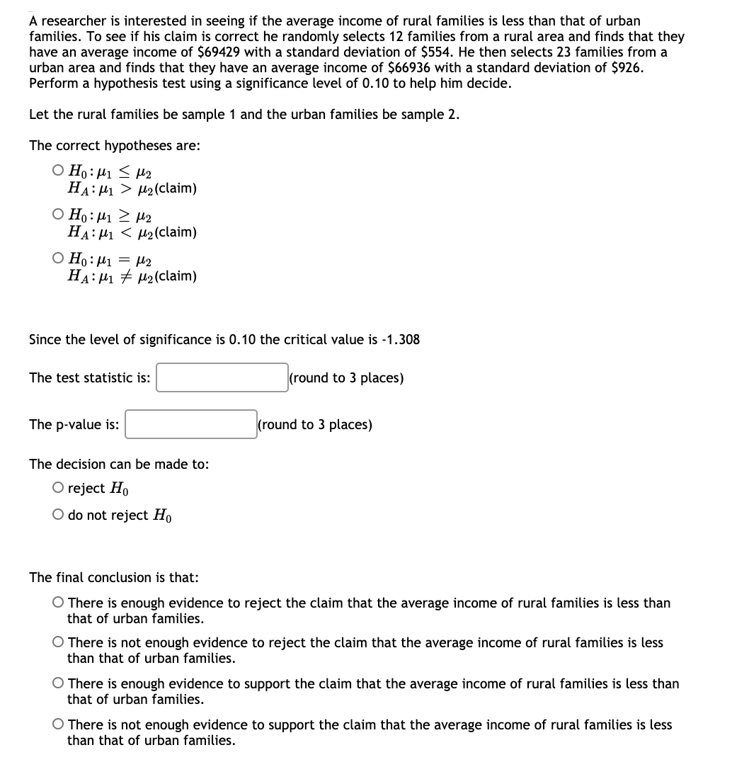 A researcher is interested in seeing if the average income of rural families is less than that of urban
families. To see if his claim is correct he randomly selects 12 families from a rural area and finds that they
have an average income of $69429 with a standard deviation of $554. He then selects 23 families from a
urban area and finds that they have an average income of $66936 with a standard deviation of $926.
Perform a hypothesis test using a significance level of 0.10 to help him decide.
Let the rural families be sample 1 and the urban families be sample 2.
The correct hypotheses are:
O Ho: µ1 < H2
HA: 41 > H2(claim)
Ο Η: μι μ2
HA: H1 < µ2(claim)
O Ho: µ1 = H2
HA: H1 + H2(claim)
Since the level of significance is 0.10 the critical value is -1.308
The test statistic is:
(round to 3 places)
The p-value is:
(round to 3 places)
The decision can be made to:
O reject Ho
O do not reject Ho
The final conclusion is that:
O There is enough evidence to reject the claim that the average income of rural families is less than
that of urban families.
O There is not enough evidence to reject the claim that the average income of rural families is less
than that of urban families.
O There is enough evidence to support the claim that the average income of rural families is less than
that of urban families.
O There is not enough evidence to support the claim that the average income of rural families is less
than that of urban families.
