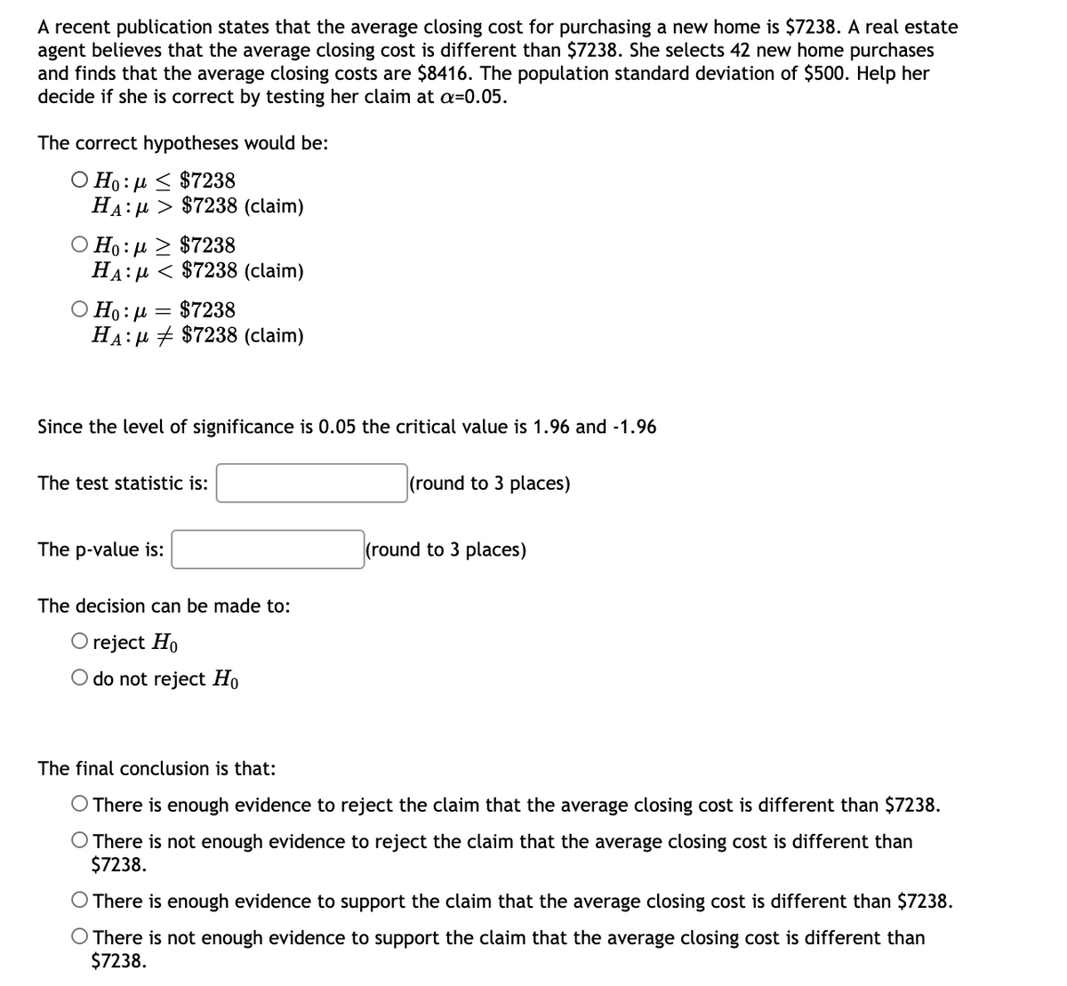 A recent publication states that the average closing cost for purchasing a new home is $7238. A real estate
agent believes that the average closing cost is different than $7238. She selects 42 new home purchases
and finds that the average closing costs are $8416. The population standard deviation of $500. Help her
decide if she is correct by testing her claim at a=0.05.
The correct hypotheses would be:
Ο Η: μ < $7238
HA:µ > $7238 (claim)
Ο Η : μ > $7238
HA:µ < $7238 (claim)
Ο Η: μ = $7238
HA:µ + $7238 (claim)
Since the level of significance is 0.05 the critical value is 1.96 and -1.96
The test statistic is:
(round to 3 places)
The p-value is:
(round to 3 places)
The decision can be made to:
O reject Ho
O do not reject Ho
The final conclusion is that:
There is enough evidence to reject the claim that the average closing cost is different than $7238.
O There is not enough evidence to reject the claim that the average closing cost is different than
$7238.
O There is enough evidence to support the claim that the average closing cost is different than $7238.
O There is not enough evidence to support the claim that the average closing cost is different than
$7238.
