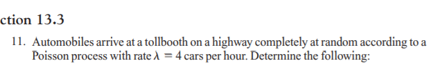 ction 13.3
11. Automobiles arrive at a tollbooth on a highway completely at random according to a
Poisson process with rate À = 4 cars per hour. Determine the following:
