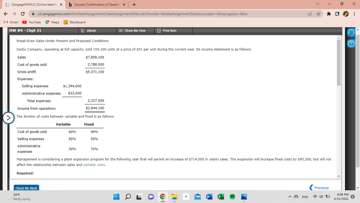 CengageNOWv2| Online teachin x b Success Confirmation of Questio x +
A v2.cengagenow.com/ilm/takeAssignment/takeAssignmentMain.do?invoker=&takeAssignmentSessionLocator=&inprogress=false
* D 9 :
M Gmail
O
YouTube Maps
Blackboard
HW #9 - Chpt 21
O eBook
еВook
Show Me How
E Print Item
Break-Even Sales Under Present and Proposed Conditions
Darby Company, operating at full capacity, sold 154,100 units at a price of $51 per unit during the current year. Its income statement is as follows:
Sales
$7,859,100
Cost of goods sold
2,788,000
Gross profit
$5,071,100
Expenses:
Selling expenses
$1,394,000
Administrative expenses
833,000
Total expenses
2,227,000
Income from operations
$2,844,100
The division of costs between variable and fixed is as follows:
>
Variable
Fixed
Cost of goods sold
60%
40%
Selling expenses
50%
50%
Administrative
30%
70%
expenses
Management is considering a plant expansion program for the following year that will permit an increase of $714,000 in yearly sales. The expansion will increase fixed costs by $95,200, but will not
affect the relationship between sales and variable costs.
Required:
Check My Work
Previous
59°F
8:08 PM
W
A O ENG
Partly sunny
4/22/2022
