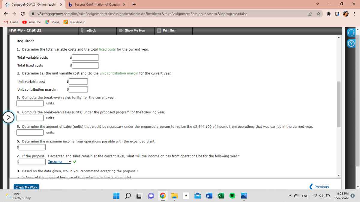 CengageNOWv2| Online teachin x b Success Confirmation of Questio x +
A v2.cengagenow.com/ilm/takeAssignment/takeAssignmentMain.do?invoker=&takeAssignmentSessionLocator=&inprogress=false
* D 9 :
M Gmail
O
YouTube Maps
Blackboard
HW #9 - Chpt 21
eBook
Show Me How
E Print Item
Required:
1. Determine the total variable costs and the total fixed costs for the current year.
Total variable costs
Total fixed costs
2. Determine (a) the unit variable cost and (b) the unit contribution margin for the current year.
Unit variable cost
Unit contribution margin
3. Compute the break-even sales (units) for the current year.
units
4. Compute the break-even sales (units) under the proposed program for the following year.
>
units
5. Determine the amount of sales (units) that would be necessary under the proposed program to realize the $2,844,100 of income from operations that was earned in the current year.
units
6. Determine the maximum income from operations possible with the expanded plant.
7. If the proposal is accepted and sales remain at the current level, what will the income or loss from operations be for the following year?
Income
8. Based on the data given, would you recommend accepting the proposal?
- In favor of the pronocal hocaurn of the roduction in hroak ovon nnint
Check My Work
Previous
59°F
8:08 PM
W
A O ENG
Partly sunny
4/22/2022
