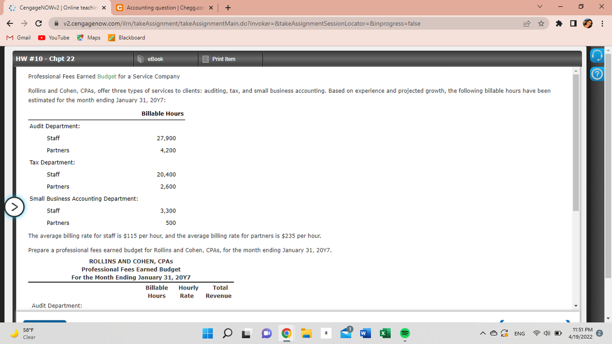 : CengageNOWv2 | Online teachin x
C Accounting question | Chegg.com x +
A v2.cengagenow.com/ilrn/takeAssignment/takeAssignmentMain.do?invoker=&takeAssignmentSessionLocator=&inprogress=false
M Gmail
O
YouTube Maps
Blackboard
HW #10 - Chpt 22
1 eBook
еВook
E Print Item
Professional Fees Earned Budget for a Service Company
Rollins and Cohen, CPAS, offer three types of services to clients: auditing, tax, and small business accounting. Based on experience and projected growth, the following billable hours have been
estimated for the month ending January 31, 20Y7:
Billable Hours
Audit Department:
Staff
27,900
Partners
4,200
Tax Department:
Staff
20,400
Partners
2,600
Small Business Accounting Department:
>
Staff
3,300
Partners
500
The average billing rate for staff is $115 per hour, and the average billing rate for partners is $235 per hour.
Prepare a professional fees earned budget for Rollins and Cohen, CPAS, for the month ending January 31, 20Y7.
ROLLINS AND COHEN, CPAS
Professional Fees Earned Budget
For the Month Ending January 31, 20Y7
Billable
Hourly
Total
Hours
Rate
Revenue
Audit Department:
58°F
11:51 PM
W
^O ENG
Clear
4/19/2022
