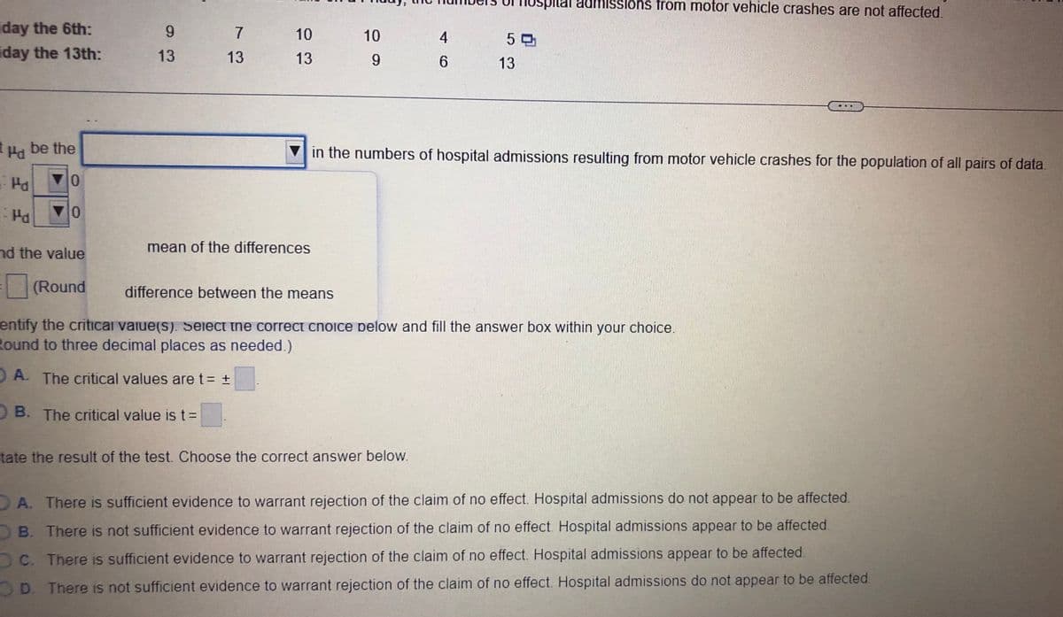 iday the 6th:
iday
9
13
Pd
0
mean of the differences
nd the value
(Round
difference between the means
entify the critical value(s). Select the correct choice pelow and fill the answer box within your choice.
Round to three decimal places as needed.)
A. The critical values are t = +
OB. The critical value is t =
tate the result of the test. Choose the correct answer below.
A. There is sufficient evidence to warrant rejection of the claim of no effect. Hospital admissions do not appear to be affected.
B. There is not sufficient evidence to warrant rejection of the claim of no effect. Hospital admissions appear to be affected.
DC. There is sufficient evidence to warrant rejection of the claim of no effect. Hospital admissions appear to be affected.
D. There is not sufficient evidence to warrant rejection of the claim of no effect. Hospital admissions do not appear to be affected
the 13th:
Ha be the
Pa
Pa
0
7
13
Uspital admissions from motor vehicle crashes are not affected.
10
10
4
50
13
9
6
13
in the numbers of hospital admissions resulting from motor vehicle crashes for the population of all pairs of data.