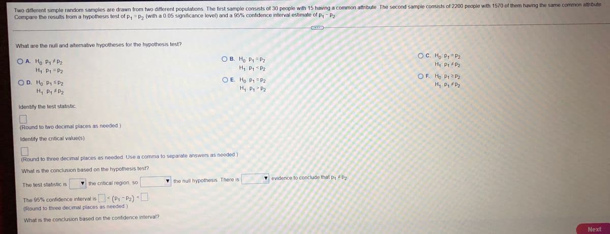 Two different simple random samples are drawn from two different populations. The first sample consists of 30 people with 15 having a common attribute. The second sample consists of 2200 people with 1570 of them having the same common attribute
Compare the results from a hypothesis test of p₁=p₂ (with a 0.05 significance level) and a 95% confidence interval estimate of p₁ -P₂
What are the null and alternative hypotheses for the hypothesis test?
OA. Ho P₁ P₂
OB. Ho P₁ P₂
OC. Ho P₁ P₂
H₁ P₁ P2
H₁ P₁ P2
H₁ P₁
P2
OD. Ho P1 P2
OE. Ho P1 P₂
OF. Ho P1 P2
H₁ P₁ P₂
H₁ P₁ P₂
H₁ P₁ P2
Identify the test statistic
0
(Round to two decimal places as needed)
Identify the critical value(s)
☐
(Round to three decimal places as needed. Use a comma
What is the conclusion based on the hypothesis test?
The test statistic is t
the critical region, so
The 95% confidence interval is < (P₁-P₂) <
(Round to three decimal places as needed)
What is the conclusion based on the confidence interval?
Next
separate answers as needed)
the null hypothesis There is
evidence to conclude that p₁ #p₂