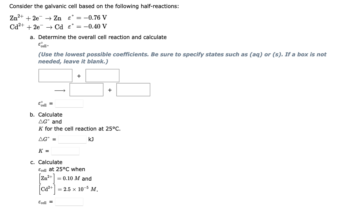 Consider the galvanic cell based on the following half-reactions:
Zn²
2+
+ 2е — Zn €'
-0.76 V
Cd2+ + 2e –→ Cd e° = -0.40 V
a. Determine the overall cell reaction and calculate
E cell
(Use the lowest possible coefficients. Be sure to specify states such as (aq) or (s). If a box is not
needed, leave it blank.)
+
+
cell =
b. Calculate
AG° and
K for the cell reaction at 25°C.
AG° =
kJ
K =
c. Calculate
Ecell at 25°C when
Zn²+| = 0.10 M and
[ca*+]
Ca²+
2.5 х 10 5 М.
Ecell =
