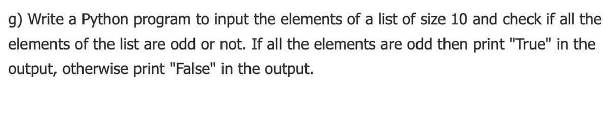 g) Write a Python program to input the elements of a list of size 10 and check if all the
elements of the list are odd or not. If all the elements are odd then print "True" in the
output, otherwise print "False" in the output.
